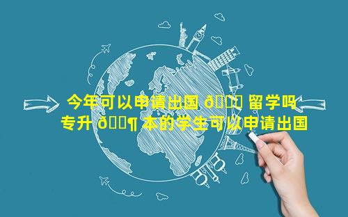 今年可以申请出国 🍀 留学吗 专升 🐶 本的学生可以申请出国留学吗